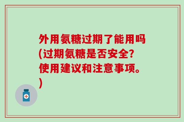 外用氨糖过期了能用吗(过期氨糖是否安全？使用建议和注意事项。)