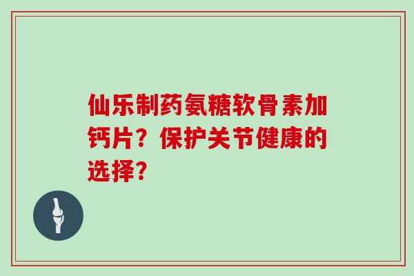 仙乐制药氨糖软骨素加钙片？保护关节健康的选择？