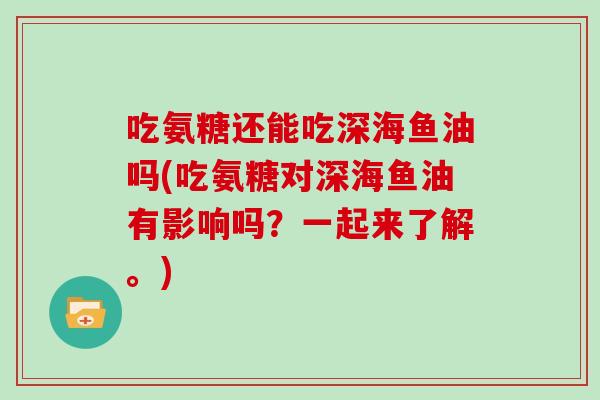 吃氨糖还能吃深海鱼油吗(吃氨糖对深海鱼油有影响吗？一起来了解。)