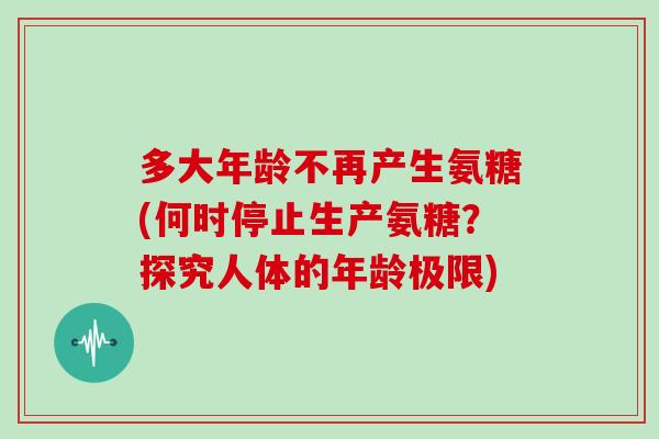 多大年龄不再产生氨糖(何时停止生产氨糖?探究人体的年龄极限) 多大年龄不再产生氨糖(何时停止生产氨糖?探究人体的年龄极限)
