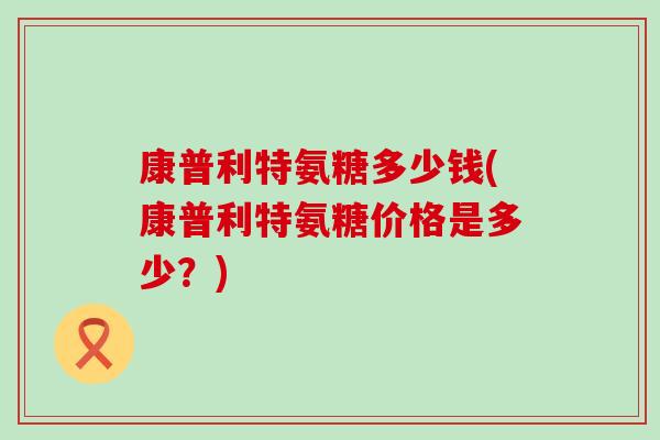 康普利特氨糖多少钱(康普利特氨糖价格是多少?) 康普利特氨糖多少钱(康普利特氨糖价格是多少?)
