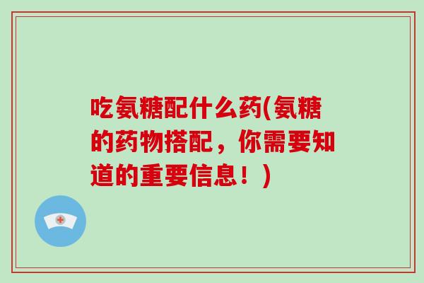 吃氨糖配什么药(氨糖的搭配，你需要知道的重要信息！)