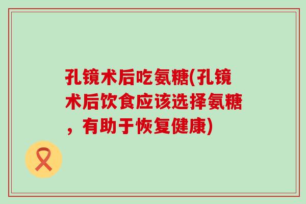 孔镜术后吃氨糖(孔镜术后饮食应该选择氨糖，有助于恢复健康)