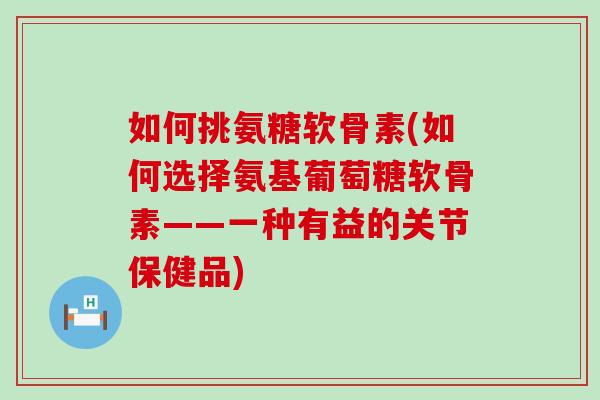 如何挑氨糖软骨素(如何选择氨基葡萄糖软骨素——一种有益的关节保健品)