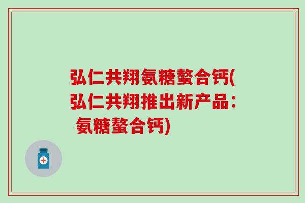 弘仁共翔氨糖螯合钙(弘仁共翔推出新产品： 氨糖螯合钙)