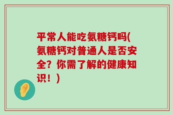 平常人能吃氨糖钙吗(氨糖钙对普通人是否安全？你需了解的健康知识！)