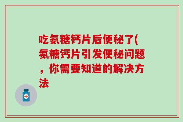 吃氨糖钙片后了(氨糖钙片引发问题，你需要知道的解决方法