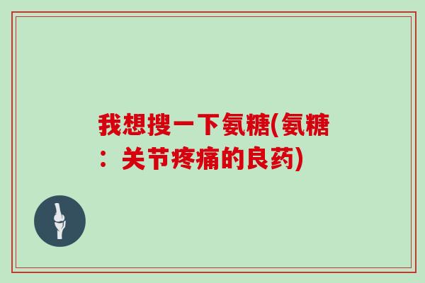 我想搜一下氨糖(氨糖:关节的良药) 我想搜一下氨糖(氨糖:关节的良药)