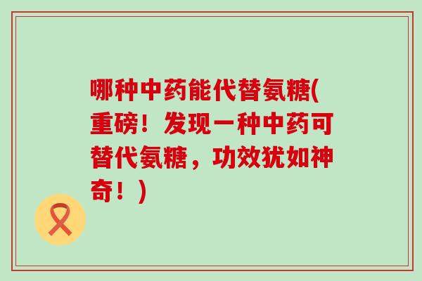 哪种能代替氨糖(重磅!发现一种可替代氨糖,功效犹如神奇!) 哪种能代替氨糖(重磅!发现一种可替代氨糖,功效犹如神奇!)
