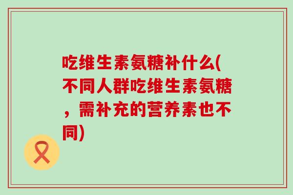 吃维生素氨糖补什么(不同人群吃维生素氨糖,需补充的营养素也不同) 吃维生素氨糖补什么(不同人群吃维生素氨糖,需补充的营养素也不同)