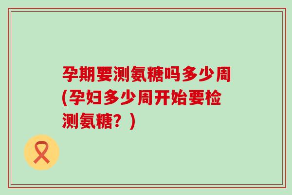 孕期要测氨糖吗多少周(孕妇多少周开始要检测氨糖?) 孕期要测氨糖吗多少周(孕妇多少周开始要检测氨糖?)