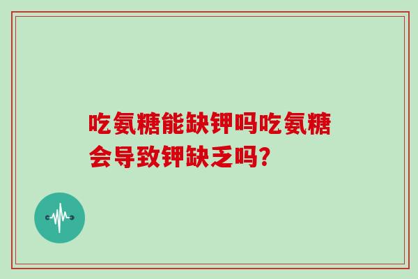 吃氨糖能缺钾吗吃氨糖会导致钾缺乏吗？