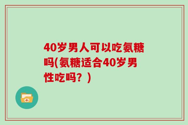 40岁男人可以吃氨糖吗(氨糖适合40岁男性吃吗？)