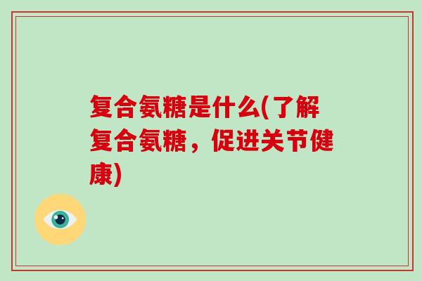 复合氨糖是什么(了解复合氨糖，促进关节健康)