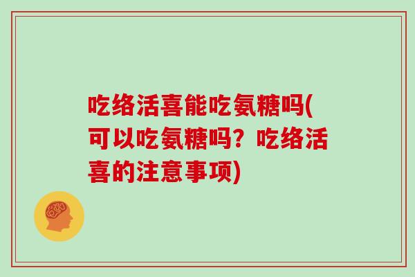 吃络活喜能吃氨糖吗(可以吃氨糖吗?吃络活喜的注意事项) 吃络活喜能吃氨糖吗(可以吃氨糖吗?吃络活喜的注意事项)