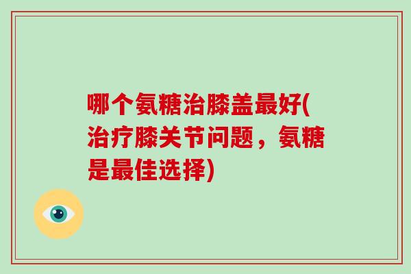 哪个氨糖膝盖好(膝关节问题,氨糖是佳选择) 哪个氨糖膝盖好(膝关节问题,氨糖是佳选择)