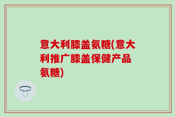 意大利膝盖氨糖(意大利推广膝盖保健产品 氨糖)