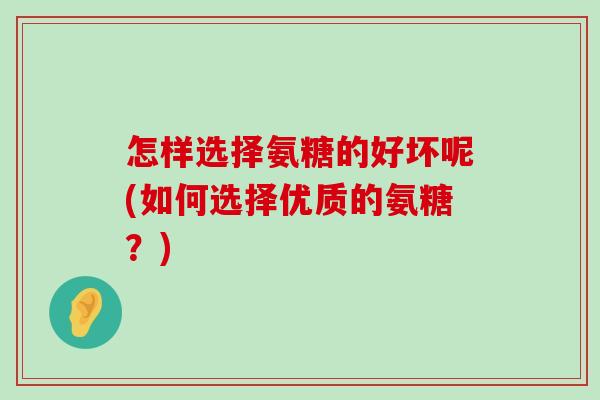 怎样选择氨糖的好坏呢(如何选择优质的氨糖?) 怎样选择氨糖的好坏呢(如何选择优质的氨糖?)