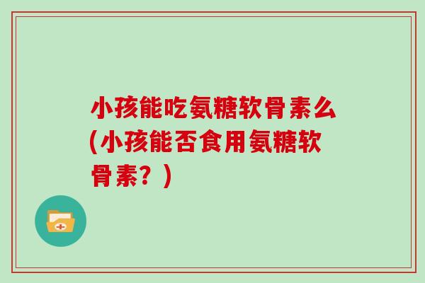 小孩能吃氨糖软骨素么(小孩能否食用氨糖软骨素?) 小孩能吃氨糖软骨素么(小孩能否食用氨糖软骨素?)