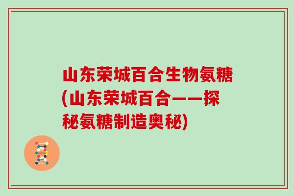 山东荣城百合生物氨糖(山东荣城百合——探秘氨糖制造奥秘) 山东荣城百合生物氨糖(山东荣城百合——探秘氨糖制造奥秘)