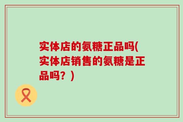 实体店的氨糖正品吗(实体店销售的氨糖是正品吗?) 实体店的氨糖正品吗(实体店销售的氨糖是正品吗?)