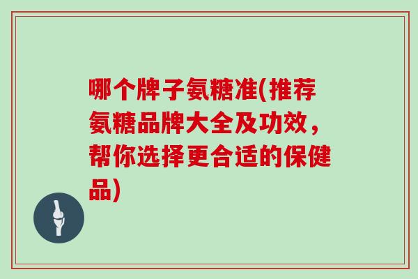 哪个牌子氨糖准(推荐氨糖品牌大全及功效,帮你选择更合适的保健品) 哪个牌子氨糖准(推荐氨糖品牌大全及功效,帮你选择更合适的保健品)