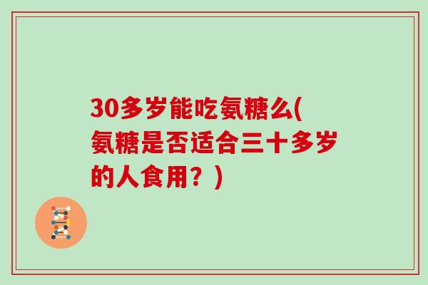 30多岁能吃氨糖么(氨糖是否适合三十多岁的人食用？)