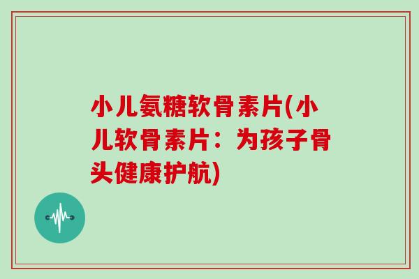 小儿氨糖软骨素片(小儿软骨素片：为孩子骨头健康护航)