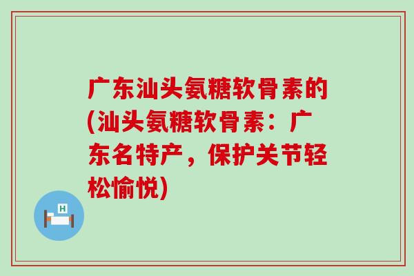 广东汕头氨糖软骨素的(汕头氨糖软骨素:广东名特产,保护关节轻松愉悦) 广东汕头氨糖软骨素的(汕头氨糖软骨素:广东名特产,保护关节轻松愉悦)