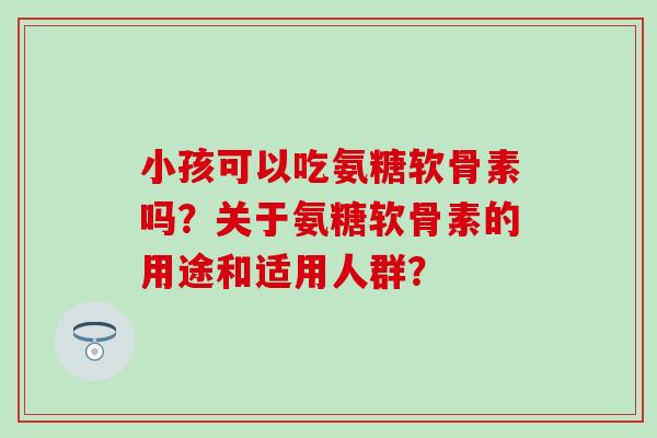 小孩可以吃氨糖软骨素吗？关于氨糖软骨素的用途和适用人群？