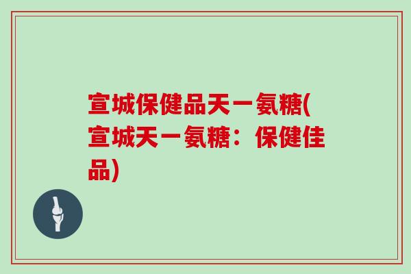 宣城保健品天一氨糖(宣城天一氨糖:保健佳品) 宣城保健品天一氨糖(宣城天一氨糖:保健佳品)