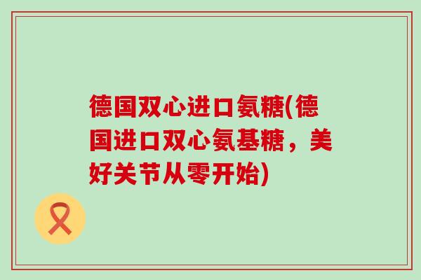 德国双心进口氨糖(德国进口双心氨基糖，美好关节从零开始)