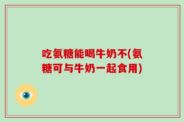吃氨糖能喝牛奶不(氨糖可与牛奶一起食用) 吃氨糖能喝牛奶不(氨糖可与牛奶一起食用)