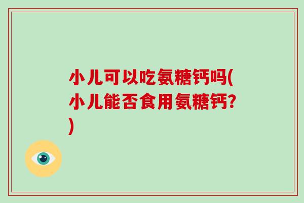 小儿可以吃氨糖钙吗(小儿能否食用氨糖钙?) 小儿可以吃氨糖钙吗(小儿能否食用氨糖钙?)