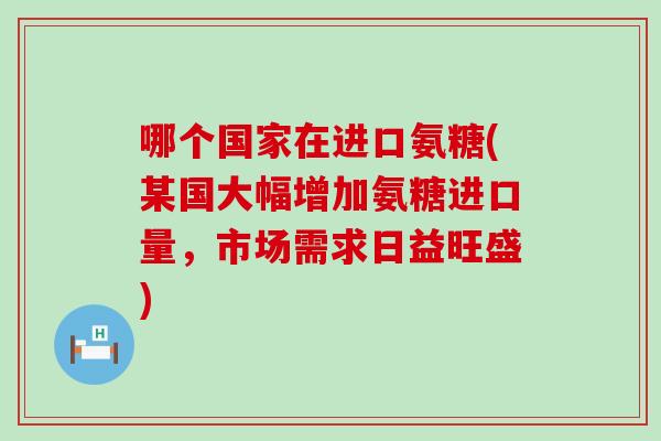 哪个国家在进口氨糖(某国大幅增加氨糖进口量,市场需求日益旺盛) 哪个国家在进口氨糖(某国大幅增加氨糖进口量,市场需求日益旺盛)