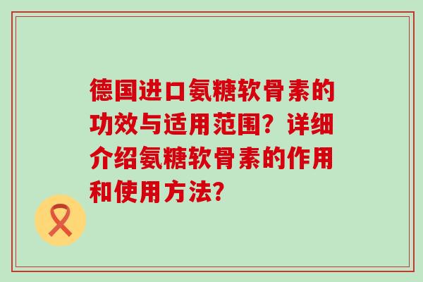 德国进口氨糖软骨素的功效与适用范围?详细介绍氨糖软骨素的作用和使用方法? 德国进口氨糖软骨素的功效与适用范围?详细介绍氨糖软骨素的作用和使用方法?