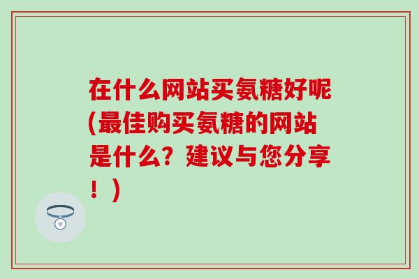 在什么网站买氨糖好呢(佳购买氨糖的网站是什么？建议与您分享！)