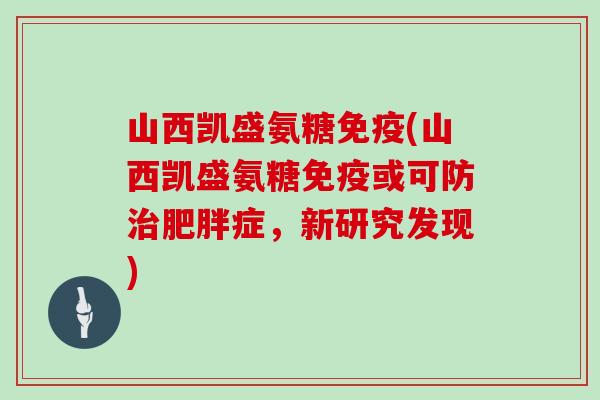 山西凯盛氨糖免疫(山西凯盛氨糖免疫或可防症,新研究发现) 山西凯盛氨糖免疫(山西凯盛氨糖免疫或可防症,新研究发现)