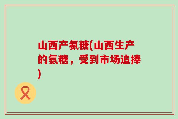 山西产氨糖(山西生产的氨糖,受到市场追捧) 山西产氨糖(山西生产的氨糖,受到市场追捧)