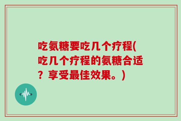吃氨糖要吃几个疗程(吃几个疗程的氨糖合适？享受佳效果。)