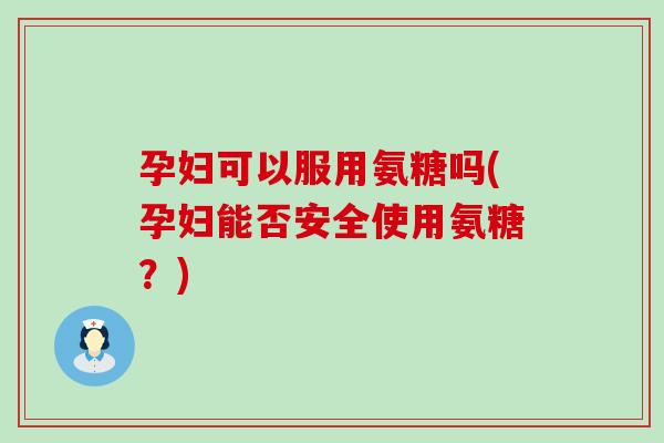 孕妇可以服用氨糖吗(孕妇能否安全使用氨糖?) 孕妇可以服用氨糖吗(孕妇能否安全使用氨糖?)