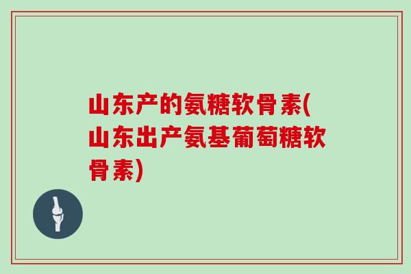 山东产的氨糖软骨素(山东出产氨基葡萄糖软骨素) 山东产的氨糖软骨素(山东出产氨基葡萄糖软骨素)