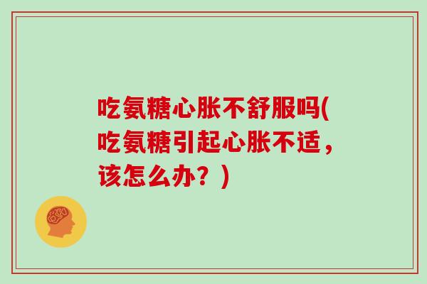 吃氨糖心胀不舒服吗(吃氨糖引起心胀不适,该怎么办?) 吃氨糖心胀不舒服吗(吃氨糖引起心胀不适,该怎么办?)