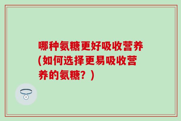 哪种氨糖更好吸收营养(如何选择更易吸收营养的氨糖？)