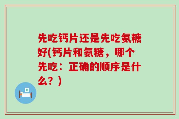 先吃钙片还是先吃氨糖好(钙片和氨糖，哪个先吃：正确的顺序是什么？)