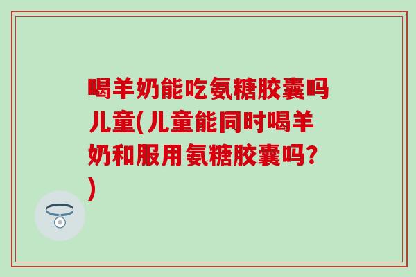 喝羊奶能吃氨糖胶囊吗儿童(儿童能同时喝羊奶和服用氨糖胶囊吗?) 喝羊奶能吃氨糖胶囊吗儿童(儿童能同时喝羊奶和服用氨糖胶囊吗?)