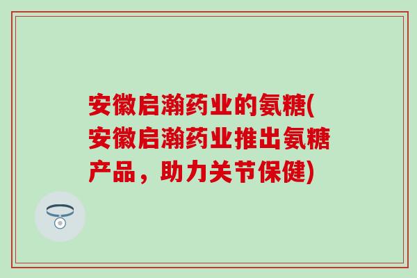 安徽启瀚药业的氨糖(安徽启瀚药业推出氨糖产品,助力关节保健) 安徽启瀚药业的氨糖(安徽启瀚药业推出氨糖产品,助力关节保健)