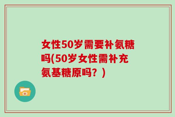 女性50岁需要补氨糖吗(50岁女性需补充氨基糖原吗?) 女性50岁需要补氨糖吗(50岁女性需补充氨基糖原吗?)