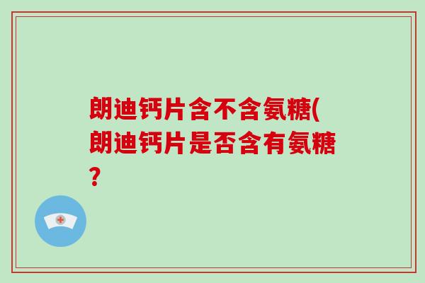 朗迪钙片含不含氨糖(朗迪钙片是否含有氨糖? 朗迪钙片含不含氨糖(朗迪钙片是否含有氨糖?