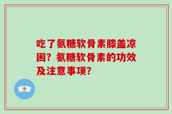 吃了氨糖软骨素膝盖凉困?氨糖软骨素的功效及注意事项? 吃了氨糖软骨素膝盖凉困?氨糖软骨素的功效及注意事项?